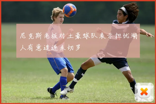 尼克斯老板对土豪球队表示担忧湖人有意追逐米切罗