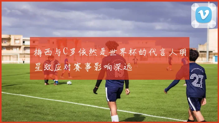 梅西与C罗依然是世界杯的代言人明星效应对赛事影响深远