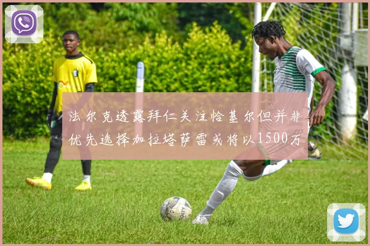 法尔克透露拜仁关注恰基尔但并非优先选择加拉塔萨雷或将以1500万欧买断博伊