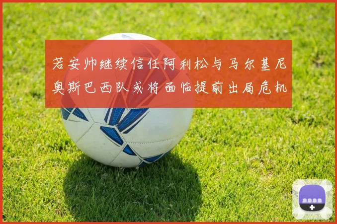 若安帅继续信任阿利松与马尔基尼奥斯巴西队或将面临提前出局危机
