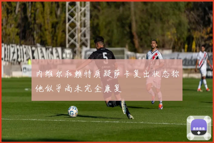内维尔和赖特质疑萨卡复出状态称他似乎尚未完全康复
