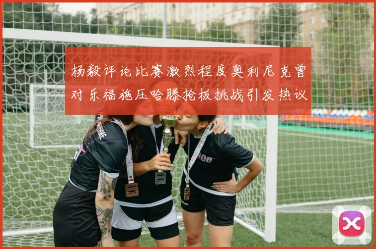 杨毅评论比赛激烈程度奥利尼克曾对乐福施压哈滕抢板挑战引发热议