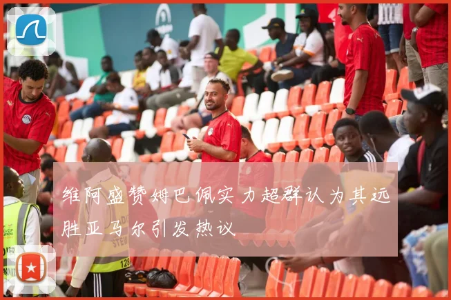 维阿盛赞姆巴佩实力超群认为其远胜亚马尔引发热议