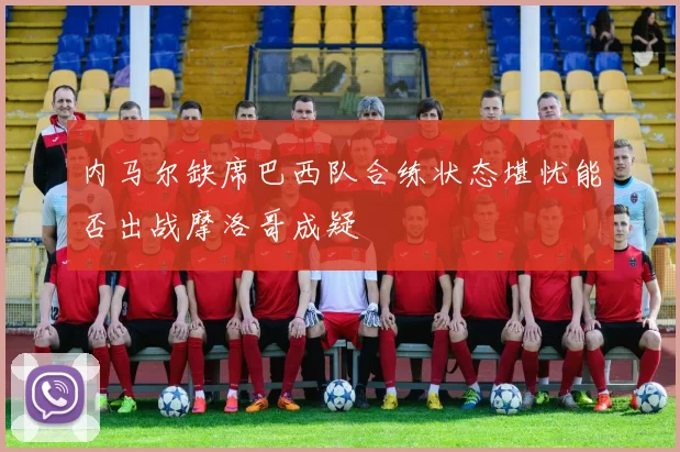 内马尔缺席巴西队合练状态堪忧能否出战摩洛哥成疑