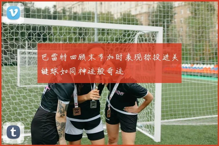 巴雷特回顾末节加时表现称投进关键球如同神迹般奇迹