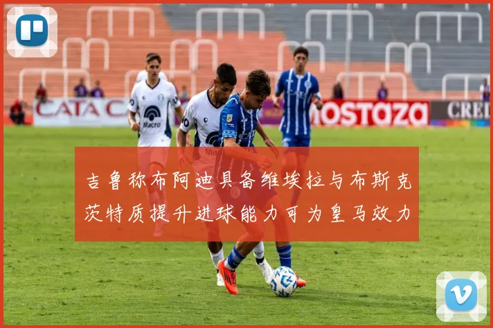 吉鲁称布阿迪具备维埃拉与布斯克茨特质提升进球能力可为皇马效力