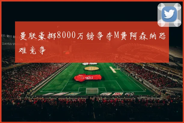 曼联豪掷8000万镑争夺M费阿森纳恐难竞争
