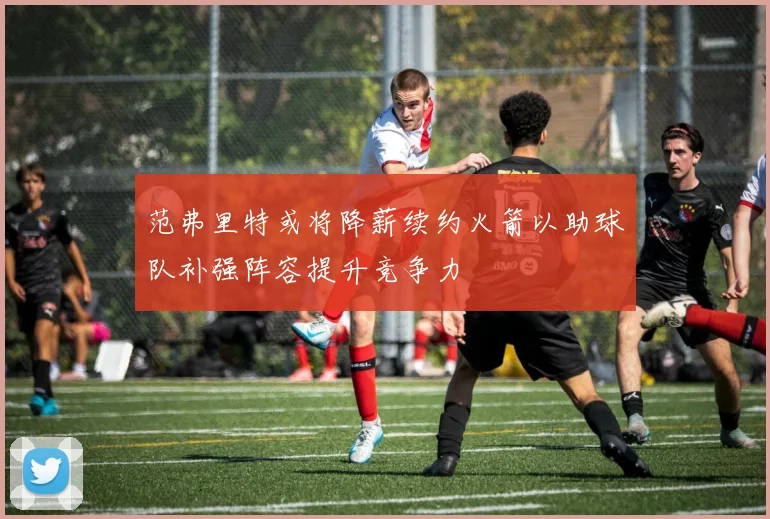 范弗里特或将降薪续约火箭以助球队补强阵容提升竞争力
