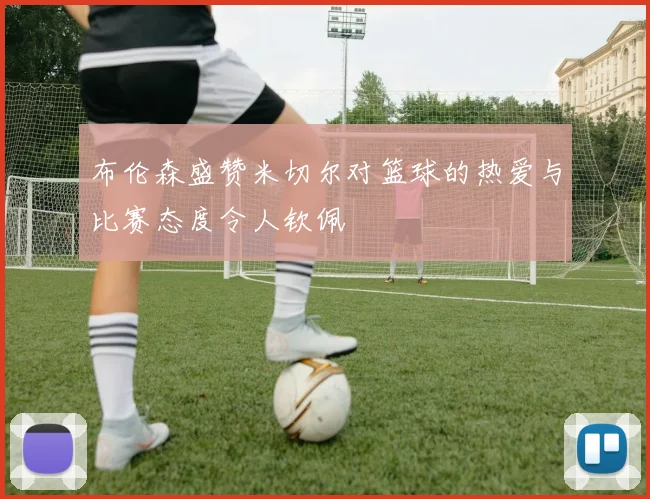 布伦森盛赞米切尔对篮球的热爱与比赛态度令人钦佩
