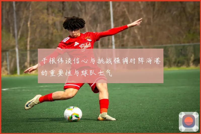 于根伟谈信心与挑战强调对阵海港的重要性与球队士气