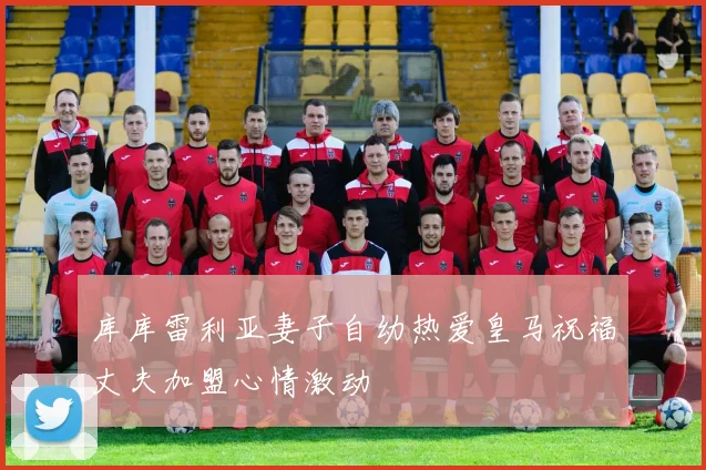 库库雷利亚妻子自幼热爱皇马祝福丈夫加盟心情激动