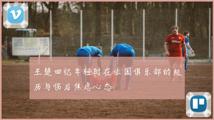 王楚回忆年轻时在法国俱乐部的经历与伤后焦虑心态