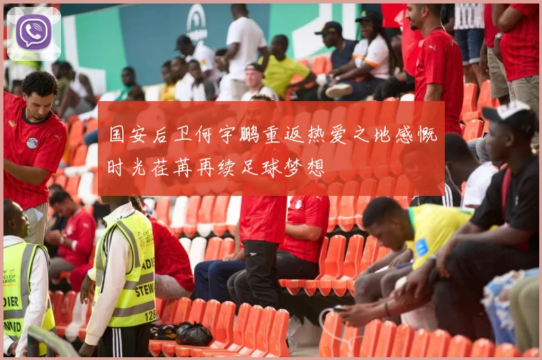 国安后卫何宇鹏重返热爱之地感慨时光荏苒再续足球梦想