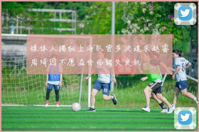 媒体人揭秘上海队曾多次追求赵睿周琦因不愿溢价而错失良机