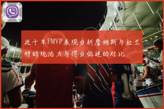 近十年FMVP表现分析詹姆斯与杜兰特的统治力与得分低迷的对比